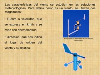     Las características del viento se estudian en las estaciones meteorológicas. Para definir cómo es un viento, se utilizan dos magnitudes: Fuerza o velocidad, que se expresa en km/h y se mide con anemómetros. Dirección, que nos indica el lugar de origen del viento y su destino. Fotografía de un anemómetro en una estación meteorológica.  