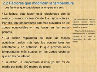 2.2 Factores que modifican la temperatura     Los factores   que condicionan la temperatura son: La latitud: este factor está relacionado con la mayor o menor inclinación de los rayos solares. Por ello, las temperaturas son más elevadas en las zonas ecuatoriales y muy bajas en las zonas polares. La acción reguladora del mar: las masas acuáticas tardan más que las continentales en calentarse y en enfriarse, lo que provoca unas temperaturas más suaves en las zonas costeras que en las de interior. La altitud: la temperatura disminuye 0,6 ºC de media por cada 100 metros de altura. -  La transmisión de calor es superior cuando inciden perpendicularmente sobre la superficie terrestre. - Al aumentar la inclinación también lo hace la superficie irradiada y, por tanto, la transmisión de calor es menor. 