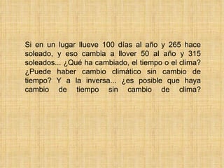 Si en un lugar llueve 100 días al año y 265 hace soleado, y eso cambia a llover 50 al año y 315 soleados... ¿Qué ha cambiado, el tiempo o el clima? ¿Puede haber cambio climático sin cambio de tiempo? Y a la inversa... ¿es posible que haya cambio de tiempo sin cambio de clima? 