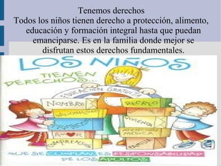 Tenemos derechos
Todos los niños tienen derecho a protección, alimento,
   educación y formación integral hasta que puedan
     emanciparse. Es en la familia donde mejor se
       disfrutan estos derechos fundamentales.
 