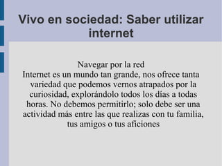 Vivo en sociedad: Saber utilizar
            internet

                Navegar por la red
Internet es un mundo tan grande, nos ofrece tanta
  variedad que podemos vernos atrapados por la
  curiosidad, explorándolo todos los días a todas
 horas. No debemos permitirlo; solo debe ser una
actividad más entre las que realizas con tu familia,
             tus amigos o tus aficiones
 