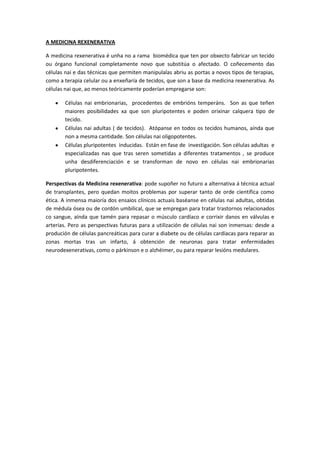 A MEDICINA REXENERATIVA

A medicina rexenerativa é unha no a rama biomédica que ten por obxecto fabricar un tecido
ou órgano funcional completamente novo que substitúa o afectado. O coñecemento das
células nai e das técnicas que permiten manipulalas abriu as portas a novos tipos de terapias,
como a terapia celular ou a enxeñaría de tecidos, que son a base da medicina rexenerativa. As
células nai que, ao menos teóricamente poderían empregarse son:

       Células nai embrionarias, procedentes de embrións temperáns. Son as que teñen
       maiores posibilidades xa que son pluripotentes e poden orixinar calquera tipo de
       tecido.
       Células nai adultas ( de tecidos). Atópanse en todos os tecidos humanos, aínda que
       non a mesma cantidade. Son células nai oligopotentes.
       Células pluripotentes inducidas. Están en fase de investigación. Son células adultas e
       especializadas nas que tras seren sometidas a diferentes tratamentos , se produce
       unha desdiferenciación e se transforman de novo en células nai embrionarias
       pluripotentes.

Perspectivas da Medicina rexenerativa: pode supoñer no futuro a alternativa á técnica actual
de transplantes, pero quedan moitos problemas por superar tanto de orde científica como
ética. A inmensa maioría dos ensaios clínicos actuais baséanse en células nai adultas, obtidas
de médula ósea ou de cordón umbilical, que se empregan para tratar trastornos relacionados
co sangue, aínda que tamén para repasar o músculo cardíaco e corrixir danos en válvulas e
arterias. Pero as perspectivas futuras para a utilización de células nai son inmensas: desde a
produción de células pancreáticas para curar a diabete ou de células cardíacas para reparar as
zonas mortas tras un infarto, á obtención de neuronas para tratar enfermidades
neurodexenerativas, como o párkinson e o alzhéimer, ou para reparar lesións medulares.
 