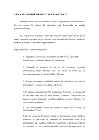 5. PROCEDIMIENTO EXPERIMENTAL Y RESULTADOS
El objetivo de esta práctica es eliminar el color a un agua residual industrial sintética.
Por este motivo, la eficacia del tratamiento será determinada por medida
espectrofotométrica.
Las suspensiones coloidales suelen estar cargadas negativamente por lo que se
usa un coagulante que aporte cargas positivas, como son sulfato de alúmina y sulfato de
hierro (III). Además se adicionará un polielectrolito.
El procedimiento a seguir es el siguiente:
1. Se preparan seis vasos de precipitados de 1000 cm3
de capacidad,
introduciendo en cada uno 600 cm3
del agua a tratar.
2. Utilizando la disolución de uno de los coagulantes preparada
anteriormente, añadir diferentes dosis del mismo de forma que las
concentraciones sean 20, 40, 60, 80,100 y 120 ppm.
3. Se toma una pequeña cantidad de muestra de cada uno de los vasos de
precipitados y se mide su absorbancia a 575 nm.
4. Se agita de forma enérgica (150 rpm) durante 3 minutos y a continuación
de una forma más lenta (25 rpm) durante 12 minutos. Transcurrido este
tiempo se levanta el agitador, teniendo cuidado de no romper flóculos, y se
deja decantar 20 minutos.
5. Una vez decantado se toma una muestra de cada vaso y se mide su
absorbancia a 575 nm.
6. Con los valores de absorbancia medidos se construye una gráfica donde se
represente el porcentaje de reducción de absorbancia frente a la
concentración de coagulante empleada. Se determina la dosificación óptima
de coagulante, la cual constituirá la dosis a utilizar en las experiencias de
 