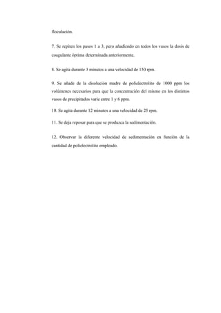 floculación.
7. Se repiten los pasos 1 a 3, pero añadiendo en todos los vasos la dosis de
coagulante óptima determinada anteriormente.
8. Se agita durante 3 minutos a una velocidad de 150 rpm.
9. Se añade de la disolución madre de polielectrolito de 1000 ppm los
volúmenes necesarios para que la concentración del mismo en los distintos
vasos de precipitados varíe entre 1 y 6 ppm.
10. Se agita durante 12 minutos a una velocidad de 25 rpm.
11. Se deja reposar para que se produzca la sedimentación.
12. Observar la diferente velocidad de sedimentación en función de la
cantidad de polielectrolito empleado.
 