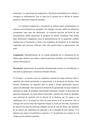sedimentan. Las operaciones de coagulación y floculación desestabilizan los coloides y
consiguen su sedimentación. Esto se logra por lo general con la adición de agentes
químicos y aplicando energía de mezclado.
Los términos Coagulación y Floculación se utilizan ambos indistintamente en
colación con la formación de agregados. Sin embargo, conviene señalar las diferencias
conceptuales entre estas dos operaciones. La confusión proviene del hecho de que
frecuentemente ambas operaciones se producen de manera simultánea. Para aclarar
ideas definiremos Coagulación como la desestabilización de la suspensión coloidal,
mientras que la Floculación se limita a los fenómenos de transporte de las partículas
coaguladas para provocar colisiones entre ellas promoviendo su aglomeración. Por
tanto:
Coagulación: Desestabilización de un coloide producida por la eliminación de las
dobles capas eléctricas que rodean a todas las partículas coloidales, con la formación de
núcleos microscópicos.
Floculación: Aglomeración de partículas desestabilizadas primero en microflóculos, y
más tarde en aglomerados voluminosos llamados flóculos.
En la Figura 1 se muestra como los coagulantes cancelan las cargas eléctricas sobre la
superficie del coloide permitiendo la aglomeración y la formación de flóculos. Estos
flóculos inicialmente son pequeños, pero se juntan y forman aglomerados mayores
capaces de sedimentar. Para favorecer la formación de aglomerados de mayor tamaño se
adicionan un grupo de productos denominados floculantes. Cuando se aproximan dos
partículas semejantes, sus capas difusas interactúan y generan una fuerza de repulsión,
cuyo potencial de repulsión está en función de la distancia que los separa y cae
rápidamente con el incremento de iones de carga opuesta al de las partículas. Esto se
consigue sólo con los iones del coagulante (Figura 2). Existe por otro lado, un potencial
de atracción Ea entre las partículas llamadas fuerzas de Van der Waals, que dependen
de los átomos que constituyen las partículas y de la densidad de estos últimos. Si la
distancia que separa a las partículas es superior a “L” las partículas no se atraen. E es la
energía que las mantiene separadas.
 