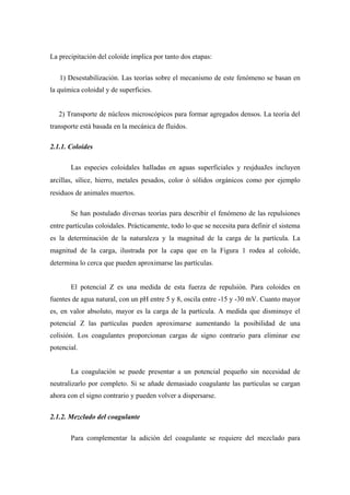 La precipitación del coloide implica por tanto dos etapas:
1) Desestabilización. Las teorías sobre el mecanismo de este fenómeno se basan en
la química coloidal y de superficies.
2) Transporte de núcleos microscópicos para formar agregados densos. La teoría del
transporte está basada en la mecánica de fluidos.
2.1.1. Coloides
Las especies coloidales halladas en aguas superficiales y resjduaJes incluyen
arcillas, sílice, hierro, metales pesados, color ó sólidos orgánicos como por ejemplo
residuos de animales muertos.
Se han postulado diversas teorías para describir el fenómeno de las repulsiones
entre partículas coloidales. Prácticamente, todo lo que se necesita para definir el sistema
es la determinación de la naturaleza y la magnitud de la carga de la partícula. La
magnitud de la carga, ilustrada por la capa que en la Figura 1 rodea al coloide,
determina lo cerca que pueden aproximarse las partículas.
El potencial Z es una medida de esta fuerza de repulsión. Para coloides en
fuentes de agua natural, con un pH entre 5 y 8, oscila entre -15 y -30 mV. Cuanto mayor
es, en valor absoluto, mayor es la carga de la partícula. A medida que disminuye el
potencial Z las partículas pueden aproximarse aumentando la posibilidad de una
colisión. Los coagulantes proporcionan cargas de signo contrario para eliminar ese
potencial.
La coagulación se puede presentar a un potencial pequeño sin necesidad de
neutralizarlo por completo. Si se añade demasiado coagulante las partículas se cargan
ahora con el signo contrario y pueden volver a dispersarse.
2.1.2. Mezclado del coagulante
Para complementar la adición del coagulante se requiere del mezclado para
 
