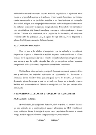 destruir la estabilidad del sistema coloidal. Para que las partículas se aglomeren deben
chocar, y el mezclado promueve la colisión. El movimiento browniano, movimiento
caótico comunicado a las partículas pequeñas al ser bombardeadas por moléculas
individuales de agua, está siempre presente como una fuerza homogeneizadora natural.
Sin embargo, casi siempre es necesaria energía adicional de mezclado. Un mezclado de
gran intensidad que distribuya al coagulante y promueva colisiones rápidas es lo más
efectivo. También son importantes en la coagulación la frecuencia y el número de
colisiones entre las partículas. Así, en aguas de baja turbidez, puede requerirse la
adición de sólidos para aumentar dichas colisiones.
2.1.3. Crecimiento de los flóculos
Una vez que se ha añadido el coagulante y se ha realizado la operación de
coagulación se pasa a la formación de flóculos mayores. Puede ocurrir que el flóculo
formado por la aglomeración de varios coloides no sea lo suficientemente grande como
para asentarse con la rapidez deseada. Por ello es conveniente utilizar productos
coadyuvantes de la floculación ó simplemente denominados Floculantes.
Un floculante reúne partículas en una red, formando puentes de una superficie a
otra y enlazando las partículas individuales en aglomerados. La floculación es
estimulada por un mezclado lento que junta poco a poco los flóculos. Un mezclado
demasiado intenso los rompe y rara vez se vuelven a formar en su tamaño y fuerza
óptimos. Una buena floculación favorece el manejo del lodo final para su desecación,
filtrado, etc.
3.- REACTIVOS COAGULANTES Y FLOCULANTES MÁS COMUNES
3.1. Coagulantes metálicos
Históricamente, los coagulantes metálicos, sales de Hierro y Aluminio, han sido
los más utilizados en la clarificación de aguas y eliminación de DBO y fosfatos de
aguas residuales. Tienen la ventaja de actuar como coagulantes-floculantes al mismo
tiempo. Forman especies hidratadas complejas cargadas positivamente:
Fe(H2O)6
3+
Al(H2O)6
3+
 