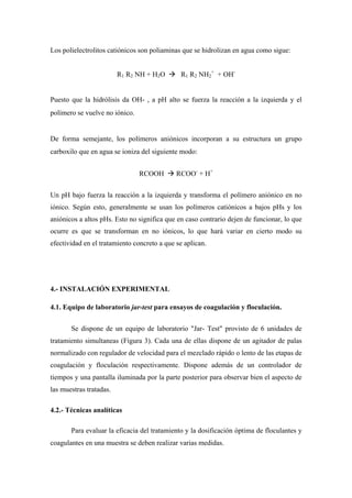 Los polielectrolitos catiónicos son poliaminas que se hidrolizan en agua como sigue:
R1 R2 NH + H2O R1 R2 NH2
+
+ OH-
Puesto que la hidrólisis da OH- , a pH alto se fuerza la reacción a la izquierda y el
polímero se vuelve no iónico.
De forma semejante, los polímeros aniónicos incorporan a su estructura un grupo
carboxilo que en agua se ioniza del siguiente modo:
RCOOH RCOO-
+ H+
Un pH bajo fuerza la reacción a la izquierda y transforma el polímero aniónico en no
iónico. Según esto, generalmente se usan los polímeros catiónicos a bajos pHs y los
aniónicos a altos pHs. Esto no significa que en caso contrario dejen de funcionar, lo que
ocurre es que se transforman en no iónicos, lo que hará variar en cierto modo su
efectividad en el tratamiento concreto a que se aplican.
4.- INSTALACIÓN EXPERIMENTAL
4.1. Equipo de laboratorio jar-test para ensayos de coagulación y floculación.
Se dispone de un equipo de laboratorio "Jar- Test" provisto de 6 unidades de
tratamiento simultaneas (Figura 3). Cada una de ellas dispone de un agitador de palas
normalizado con regulador de velocidad para el mezclado rápido o lento de las etapas de
coagulación y floculación respectivamente. Dispone además de un controlador de
tiempos y una pantalla iluminada por la parte posterior para observar bien el aspecto de
las muestras tratadas.
4.2.- Técnicas analíticas
Para evaluar la eficacia del tratamiento y la dosificación óptima de floculantes y
coagulantes en una muestra se deben realizar varias medidas.
 