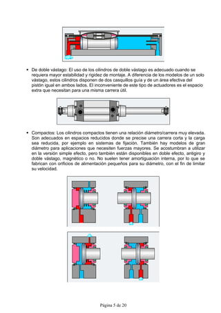  De doble vástago: El uso de los cilindros de doble vástago es adecuado cuando se
  requiera mayor estabilidad y rigidez de montaje. A diferencia de los modelos de un solo
  vástago, estos cilindros disponen de dos casquillos guía y de un área efectiva del
  pistón igual en ambos lados. El inconveniente de este tipo de actuadores es el espacio
  extra que necesitan para una misma carrera útil.




 Compactos: Los cilindros compactos tienen una relación diámetro/carrera muy elevada.
  Son adecuados en espacios reducidos donde se precise una carrera corta y la carga
  sea reducida, por ejemplo en sistemas de fijación. También hay modelos de gran
  diámetro para aplicaciones que necesiten fuerzas mayores. Se acostumbran a utilizar
  en la versión simple efecto, pero también están disponibles en doble efecto, antigiro y
  doble vástago, magnético o no. No suelen tener amortiguación interna, por lo que se
  fabrican con orificios de alimentación pequeños para su diámetro, con el fin de limitar
  su velocidad.




                                    Página 5 de 20
 