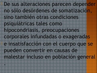  De sus alteraciones parecen depender
no sólo desórdenes de somatización,
sino también otras condiciones
psiquiátricas tales como
hipocondriasis, preocupaciones
corporales infundadas o exageradas
 e insatisfacción con el cuerpo que se
pueden convertir en causas de
malestar incluso en población general
.
 