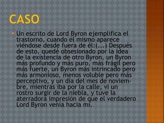  Un escrito de Lord Byron ejemplifica el
trastorno, cuando él mismo aparece
viéndose desde fuera de él:(...) Después
de esto, quedé obsesionado por la idea
de la existencia de otro Byron, un Byron
más profundo y más puro, más frágil pero
más fuerte, un Byron más intrincado pero
más armonioso, menos voluble pero más
perceptivo, y un día del mes de noviem­
bre, mientras iba por la calle, vi un
rostro surgir de la niebla, y tuve la
aterradora impresión de que el verdadero
Lord Byron venía hacia mí.
 