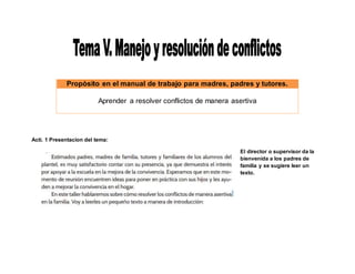 Propòsito en el manual de trabajo para madres, padres y tutores.
Aprender a resolver conflictos de manera asertiva
Acti. 1 Presentacion del tema:
El director o supervisor da la
bienvenida a los padres de
familia y se sugiere leer un
texto.
 