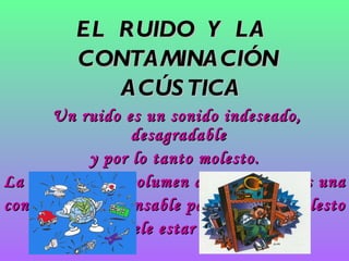 EL  RUIDO  Y  LA  CONTAMINACIÓN  ACÚSTICA Un ruido es un sonido indeseado, desagradable  y por lo tanto molesto. La intensidad o volumen del sonido no es una  condición indispensable para que se a molesto  aunque suele estar relacionado. 