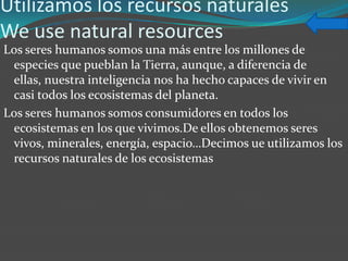 Utilizamos los recursos naturales
We use natural resources
Los seres humanos somos una más entre los millones de
 especies que pueblan la Tierra, aunque, a diferencia de
 ellas, nuestra inteligencia nos ha hecho capaces de vivir en
 casi todos los ecosistemas del planeta.
Los seres humanos somos consumidores en todos los
 ecosistemas en los que vivimos.De ellos obtenemos seres
 vivos, minerales, energía, espacio…Decimos ue utilizamos los
 recursos naturales de los ecosistemas
 