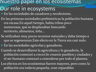Nuestro papel en los ecosistemas
Our role in ecosystems
 En las sociedades de cazadores y recolectores.
En las primeras sociedades prehistóricas la población humana
  era escasa.En aquel tiempo, había tribus poco
  numerosas, que se desplazaban buscando
  territorio, alimentos, leña…
Se utilizaban muy pocos recursos naturales y daba tiempo a
  que se regeneraran.Este efecto en la Tierra era casi nulo.
 En las sociedades agrícolas y ganaderas.
Cuando se desarrollaron la agricultura y la ganadería, la
  población comenzó a crecer.Se crearon pueblos y ciudades y
  el ser humano comenzó a extenderse por todo el planeta.
Los efectos en los ecosistemas fueron mayores, pero como la
  población era todavía pequeña, eran reparables
 