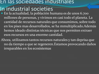 En las sociedades industriales
In industrial societies
 En la actualidad, la población humana es de unos 6.700
 millones de personas, y vivimos en casi todo el planeta. La
 cantidad de recursos naturales que consumimos, sobre todo
 en los pises mas desarrollados, se ha mmultiplicado.Además
 hemos ideado distintas técnicas que nos permiten extraer
 esos recursos en una enorme cantidad.
Ahora, utilizamos tantos recursos naturales y tan deprisa que
 no da tiempo a que se regeneren.Estamos provocando daños
 irreparables en los ecosistemas
 