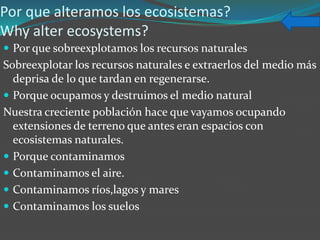 Por que alteramos los ecosistemas?
Why alter ecosystems?
 Por que sobreexplotamos los recursos naturales
Sobreexplotar los recursos naturales e extraerlos del medio más
  deprisa de lo que tardan en regenerarse.
 Porque ocupamos y destruimos el medio natural
Nuestra creciente población hace que vayamos ocupando
  extensiones de terreno que antes eran espacios con
  ecosistemas naturales.
 Porque contaminamos
 Contaminamos el aire.
 Contaminamos ríos,lagos y mares
 Contaminamos los suelos
 
