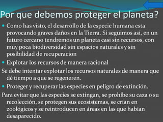 Por que debemos proteger el planeta?
 Como has visto, el desarrollo de la especie humana esta
  provocando graves daños en la Tierra. Si seguimos así, en un
  futuro cercano tendremos un planeta casi sin recursos, con
  muy poca biodiversidad sin espacios naturales y sin
  posibilidad de recuperacion
 Explotar los recursos de manera racional
Se debe intentar explotar los recursos naturales de manera que
  dé tiempo a que se regeneren.
 Proteger y recuperar las especies en peligro de extinción.
Para evitar que las especies se extingan, se prohíbe su caza o su
  recolección, se protegen sus ecosistemas, se crían en
  zoológicos y se reintroducen en áreas en las que habían
  desaparecido.
 