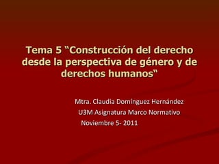 Tema 5 “Construcción del derecho desde la perspectiva de género y de derechos humanos“ Mtra. Claudia Domínguez Hernández U3M Asignatura Marco Normativo Noviembre 5- 2011 
