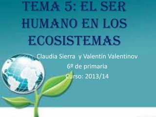 Tema 5: El ser
humano en los
ecosistemas
Claudia Sierra y Valentín Valentinov
6º de primaria
Curso: 2013/14

 