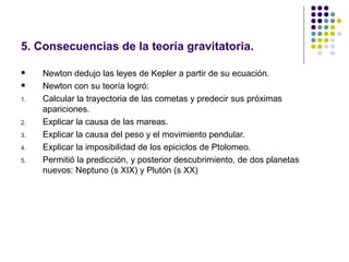 5. Consecuencias de la teoría gravitatoria.

    Newton dedujo las leyes de Kepler a partir de su ecuación.
    Newton con su teoría logró:
1.   Calcular la trayectoria de las cometas y predecir sus próximas
     apariciones.
2.   Explicar la causa de las mareas.
3.   Explicar la causa del peso y el movimiento pendular.
4.   Explicar la imposibilidad de los epiciclos de Ptolomeo.
5.   Permitió la predicción, y posterior descubrimiento, de dos planetas
     nuevos: Neptuno (s XIX) y Plutón (s XX)
 