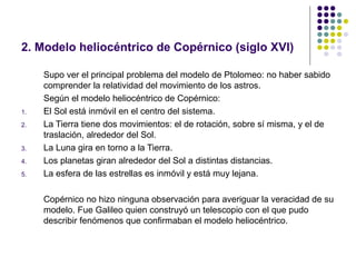 2. Modelo heliocéntrico de Copérnico (siglo XVI)

     Supo ver el principal problema del modelo de Ptolomeo: no haber sabido
     comprender la relatividad del movimiento de los astros.
     Según el modelo heliocéntrico de Copérnico:
1.   El Sol está inmóvil en el centro del sistema.
2.   La Tierra tiene dos movimientos: el de rotación, sobre sí misma, y el de
     traslación, alrededor del Sol.
3.   La Luna gira en torno a la Tierra.
4.   Los planetas giran alrededor del Sol a distintas distancias.
5.   La esfera de las estrellas es inmóvil y está muy lejana.

     Copérnico no hizo ninguna observación para averiguar la veracidad de su
     modelo. Fue Galileo quien construyó un telescopio con el que pudo
     describir fenómenos que confirmaban el modelo heliocéntrico.
 