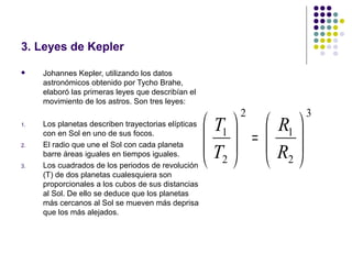 3. Leyes de Kepler

    Johannes Kepler, utilizando los datos
     astronómicos obtenido por Tycho Brahe,
     elaboró las primeras leyes que describían el
     movimiento de los astros. Son tres leyes:
                                                         2           3
1.   Los planetas describen trayectorias elípticas    T1   R1 
2.
     con en Sol en uno de sus focos.
     El radio que une el Sol con cada planeta
                                                       =  
                                                     T    R 
3.
     barre áreas iguales en tiempos iguales.
     Los cuadrados de los periodos de revolución
                                                      2    2
     (T) de dos planetas cualesquiera son
     proporcionales a los cubos de sus distancias
     al Sol. De ello se deduce que los planetas
     más cercanos al Sol se mueven más deprisa
     que los más alejados.
 