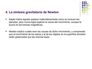 4. La síntesis gravitatoria de Newton

   Kepler había logrado explicar matemáticamente cómo se mueven los
    planetas, pero nunca logró explicar la causa del movimiento, aunque la
    buscó en las fuerzas magnéticas.

   Newton explicó cuales eran las causas de dicho movimiento, y comprendió
    que el movimiento de los astros y el de los objetos en la superficie terrestre
    están gobernados por las mismas leyes.
 