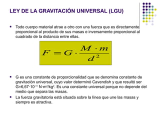 LEY DE LA GRAVITACIÓN UNIVERSAL (LGU)

   Todo cuerpo material atrae a otro con una fuerza que es directamente
    proporcional al producto de sus masas e inversamente proporcional al
    cuadrado de la distancia entre ellas.


                        M ⋅m
                  F =G⋅    2
                         d

   G es una constante de proporcionalidad que se denomina constante de
    gravitación universal, cuyo valor determinó Cavendish y que resultó ser
    G=6,67·10-11 N·m2/kg2. Es una constante universal porque no depende del
    medio que separa las masas.
   La fuerza gravitatoria está situada sobre la línea que une las masas y
    siempre es atractiva.
 