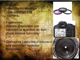 ● Fotòmetres:
Són els dispositius que
mesuren la quantitat de llum
d'una escena concreta.
● Diafragma i velocitat d'obturació:
ens permeten controlar
l'exposició.
● Filtres:
discriminen els raigs
que entrarán a la
càmera.
 