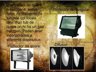 ● L'ampades de quars
o halògens: están
fetes de filaments de
tungstè col·locats
dins d'un tub de
quars on hi ha un gas
halogen. Poden anar
incorporades a
diferents dispositius:
-Reflector rectangular:
-Difusor:-Reflector de quars:
 