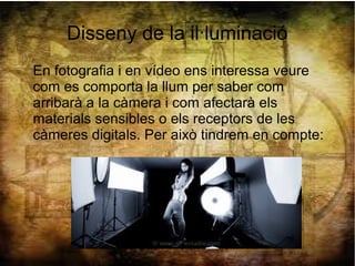 Disseny de la il·luminació
En fotografia i en vídeo ens interessa veure
com es comporta la llum per saber com
arribarà a la càmera i com afectarà els
materials sensibles o els receptors de les
càmeres digitals. Per això tindrem en compte:
 