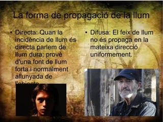 La forma de propagació de la llum
● Directa: Quan la
incidència de llum és
directa parlem de
llum dura; prové
d'una font de llum
forta i normalment
allunyada de
l'objecte.
● Difusa: El feix de llum
no és propaga en la
mateixa direcció
uniformement.
 