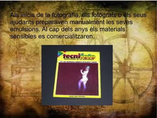 Als inicis de la fotografia, els fotògrafs o els seus
ajudants preparaven manualment les seves
emulsions. Al cap dels anys els materials
sensibles es comercialitzaren.
 