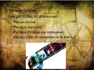 ● Característiques
Les pel·lícules es diferencien:
-Pel seu format
-Pel tipus d'emulció
-Pel tipus d'imatge que produeixen
-Pel seu index de sensibilitat de la llum
 