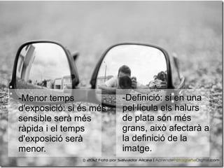 -Menor temps
d'exposició: si és més
sensible serà més
ràpida i el temps
d'exposició serà
menor.
-Definició: si en una
pel·lícula els halurs
de plata són més
grans, això afectarà a
la definició de la
imatge.
 
