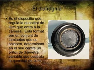 El diafragma
● És el dispositiu que
regula la quantitat de
llum que entra a la
càmera. Està format
per un conjunt de
laminetes que se
solapen, determinant
en el seu centre un
orifici de diàmetre
variable que controla
la quantitat de llum.
 