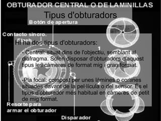 ● Hi ha dos tipus d'obturadors:
- Central: situat dins de l'objectiu, semblant al
diafragma. Solen disposar d'obturadors d'aquest
tipus les càmeres de format mig i gran format.
-Pla focal: compost per unes làmines o cortines
situades davant de la pel·lícula o del sensor. És el
tipus d'obturador més habitual en càmeres de petit
de mig format.
Tipus d'obturadors
 