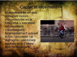 Captar el moviment
El moviment és un dels
principals motors
d'expressivitat en la
fotografia. L'expressió
del moviment
s'aconsegueix
fonamentalment actuant
sobre l'obturador i el
diafragma i combinant
aquests amb d'altres
com l'enfocament
selectiu.
 