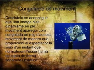 Congelació de moviment
Consisteix en aconseguir
que una imatge d'alt
dinamisme en ple
moviment aparegui com
congelada en mig d'aquest
moviment de manera que
proporcioni al espectador la
visió d'un instant que
normalment l'ésser humà
no capta de forma
separada i estàtica.
 