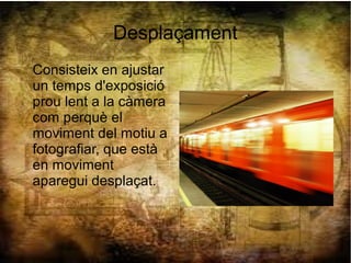 Desplaçament
Consisteix en ajustar
un temps d'exposició
prou lent a la càmera
com perquè el
moviment del motiu a
fotografiar, que està
en moviment
aparegui desplaçat.
 