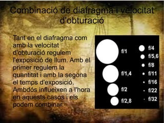 Combinació de diafragma i velocitat
d'obturació
Tant en el diafragma com
amb la velocitat
d'obturació regulem
l'exposició de llum. Amb el
primer regulem la
quantitat i amb la segona
el temps d'exposició.
Ambdós influeixen a l'hora
en aquests casos i els
podem combinar.
 