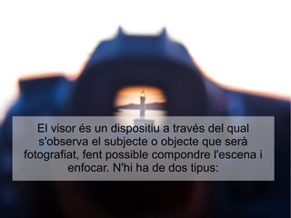 El visor és un dispositiu a través del qual
s'observa el subjecte o objecte que serà
fotografiat, fent possible compondre l'escena i
enfocar. N'hi ha de dos tipus:
 