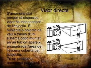 Visor directe
S'anomena així
perquè el dispositiu
visor és independent
de l'objectiu. El
subjecte o objecte es
veu a través d'un
sistema òptic muntat
en un tub on apareix
enquadrada l'àrea de
l'escena coberta per
l'objectiu.
Té un problema
anomenat paral·laxi.
 