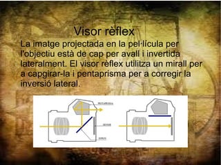 Visor rèflex
La imatge projectada en la pel·lícula per
l'objectiu està de cap per avall i invertida
lateralment. El visor rèflex utilitza un mirall per
a capgirar-la i pentaprisma per a corregir la
inversió lateral.
 