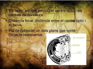 ● Eix òptic: eix que passa pel centre òptic i els
centres de curvatura.
● Distància focal: distància entre el centre òptic i
el focus.
● Pla de l'objecte: un dels plans que conté
l'objecte representat.
 