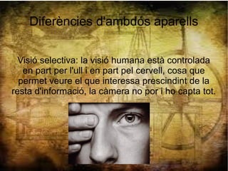 Diferències d'ambdós aparells
Visió selectiva: la visió humana està controlada
en part per l'ull i en part pel cervell, cosa que
permet veure el que interessa prescindint de la
resta d'informació, la càmera no por i ho capta tot.
 
