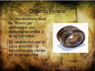 Objectiu normal
Té una distància focal
de 50 mm per
aconseguir una
perspectiva similar a
la de l'ull humà.
Es caracteritza per la
poca distorsió i la
naturalitat que ofereix
en la perspectiva.
 