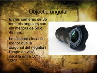 Objectiu angular
En les càmeres de 35
mm, els angulars són
els menors de 50 o
45 mm.
La distància focal és
menor que la
diagonal del negatiu i
l'angle de visió
oscil·la entre 50º i
180º.
 