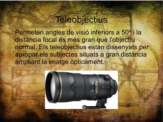 Teleobjectius
Permeten angles de visió inferiors a 50º i la
distància focal és més gran que l'objectiu
normal. Els teleobjectius estan dissenyats per
apropar els subjectes situats a gran distància
ampliant la imatge òpticament.
 